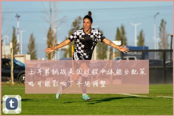 土耳其挑战美国过程中体能分配策略可能影响下半场调整