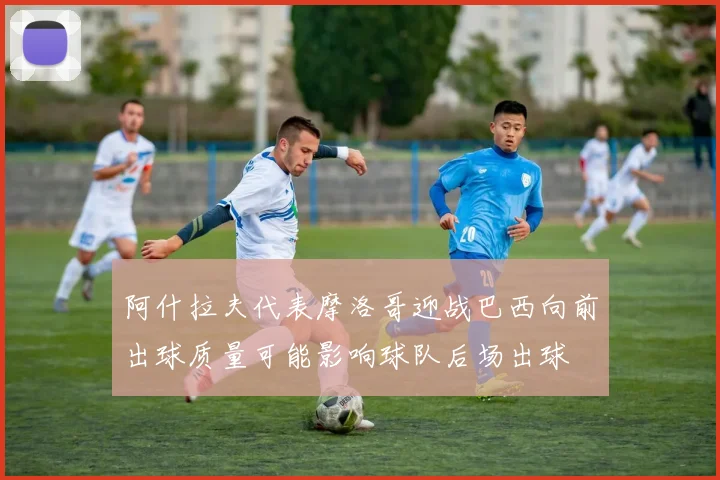阿什拉夫代表摩洛哥迎战巴西向前出球质量可能影响球队后场出球