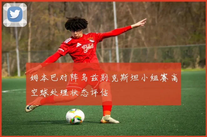 姆本巴对阵乌兹别克斯坦小组赛高空球处理状态评估