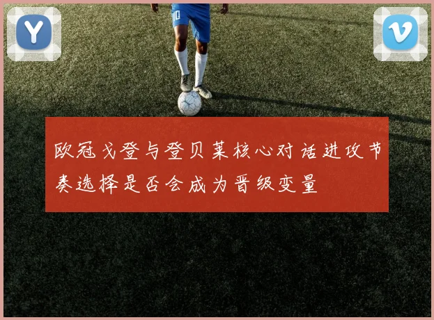 欧冠戈登与登贝莱核心对话进攻节奏选择是否会成为晋级变量
