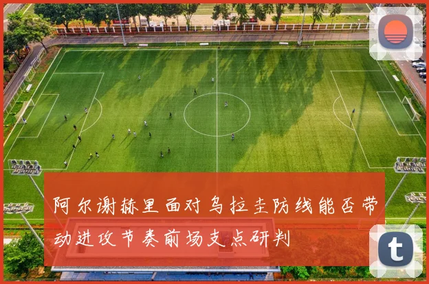 阿尔谢赫里面对乌拉圭防线能否带动进攻节奏前场支点研判