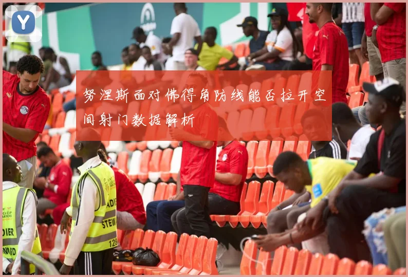 努涅斯面对佛得角防线能否拉开空间射门数据解析