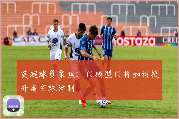 英超球员聚焦：门线型门将如何提升高空球控制