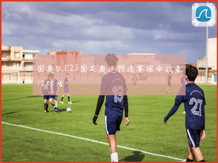 国奥队U23国足奥运预选赛宿命战豪门对话