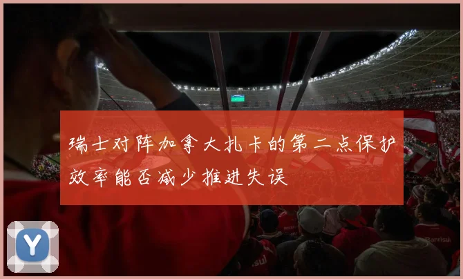 瑞士对阵加拿大扎卡的第二点保护效率能否减少推进失误