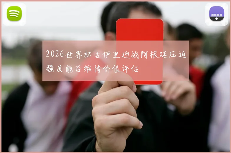 2026世界杯古伊里迎战阿根廷压迫强度能否维持价值评估