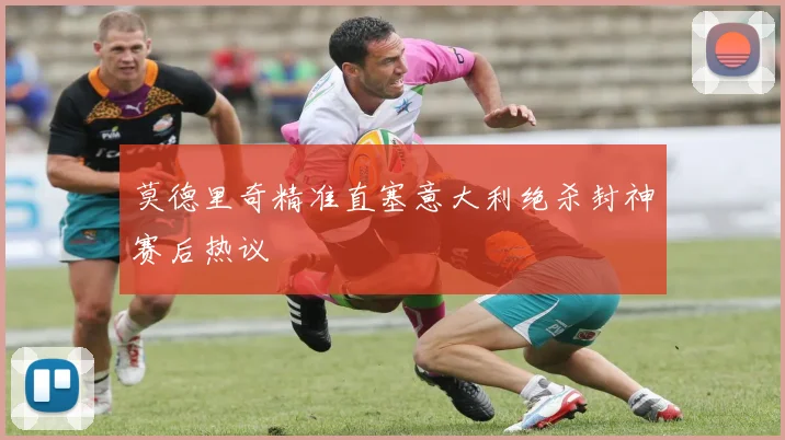 莫德里奇精准直塞意大利绝杀封神赛后热议