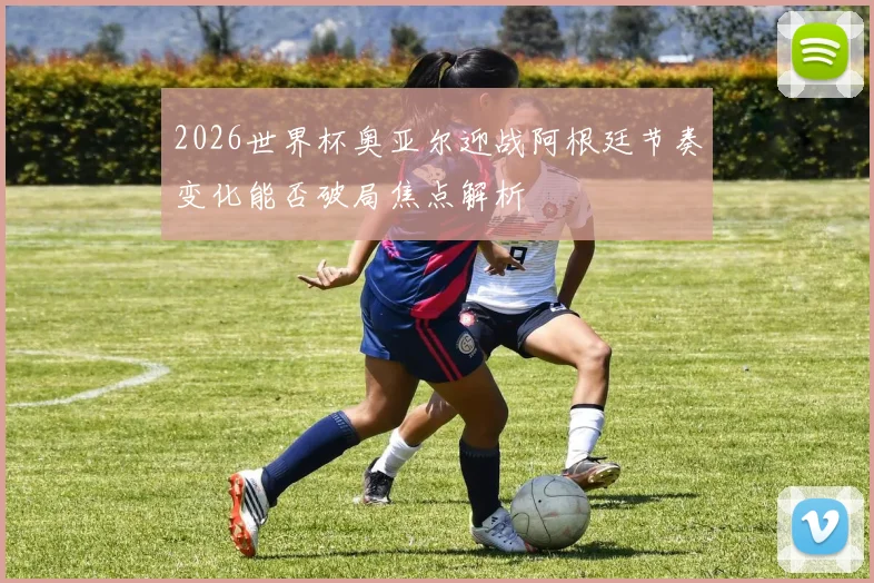 2026世界杯奥亚尔迎战阿根廷节奏变化能否破局焦点解析