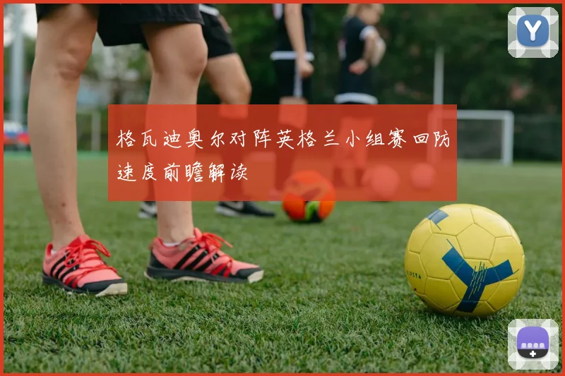 格瓦迪奥尔对阵英格兰小组赛回防速度前瞻解读