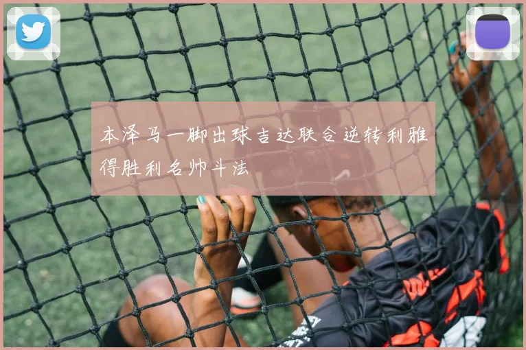 本泽马一脚出球吉达联合逆转利雅得胜利名帅斗法