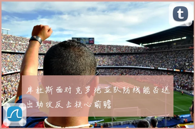 库杜斯面对克罗地亚队防线能否送出助攻反击核心前瞻
