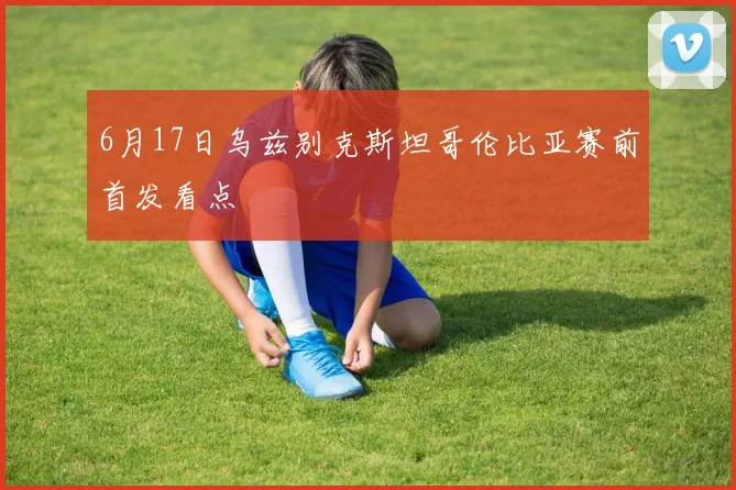 6月17日乌兹别克斯坦哥伦比亚赛前首发看点