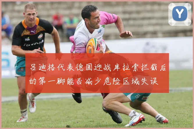 吕迪格代表德国迎战库拉索拦截后的第一脚能否减少危险区域失误