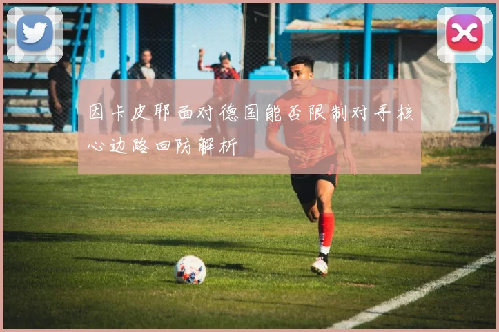因卡皮耶面对德国能否限制对手核心边路回防解析