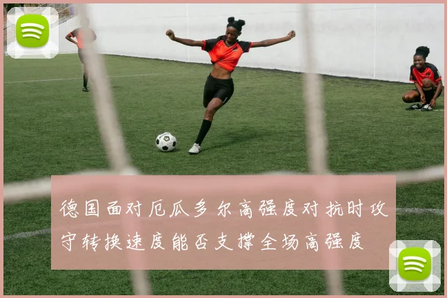 德国面对厄瓜多尔高强度对抗时攻守转换速度能否支撑全场高强度