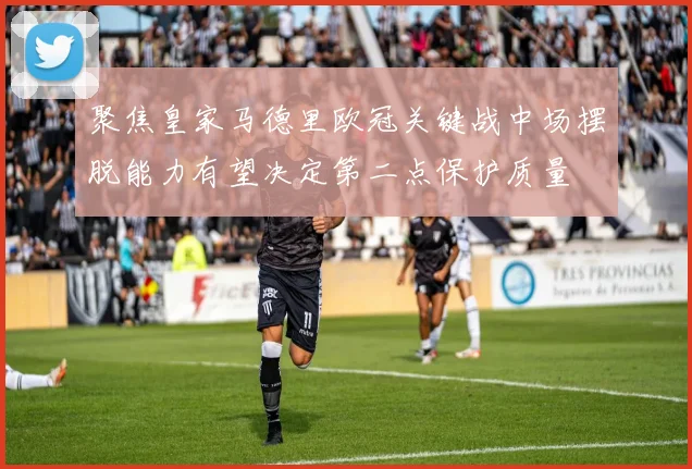 聚焦皇家马德里欧冠关键战中场摆脱能力有望决定第二点保护质量