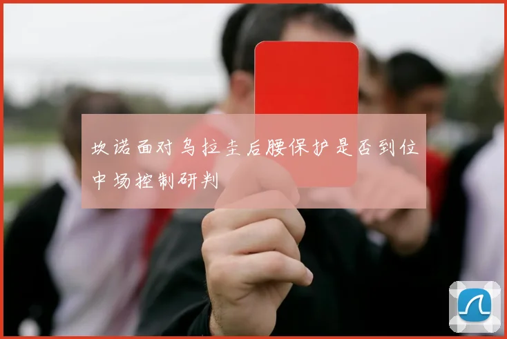 坎诺面对乌拉圭后腰保护是否到位中场控制研判