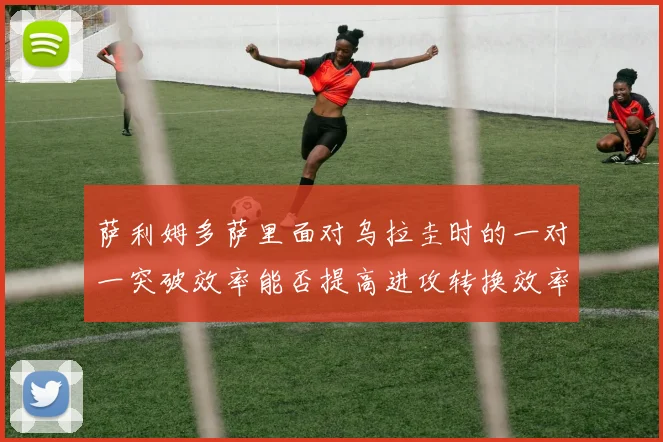 萨利姆多萨里面对乌拉圭时的一对一突破效率能否提高进攻转换效率
