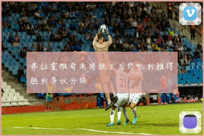 弗拉霍维奇老将救主后怒吼利雅得胜利争议升级