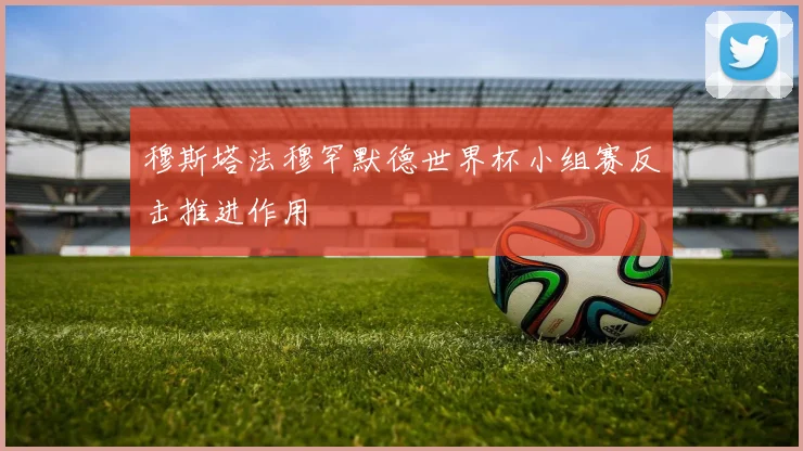 穆斯塔法穆罕默德世界杯小组赛反击推进作用