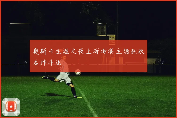 奥斯卡生涯之夜上海海港主场狂欢名帅斗法