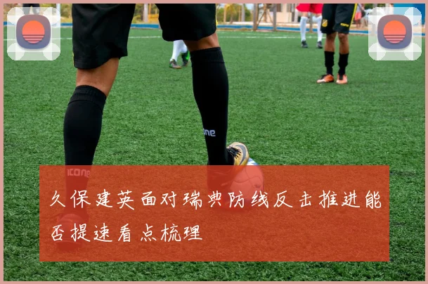 久保建英面对瑞典防线反击推进能否提速看点梳理