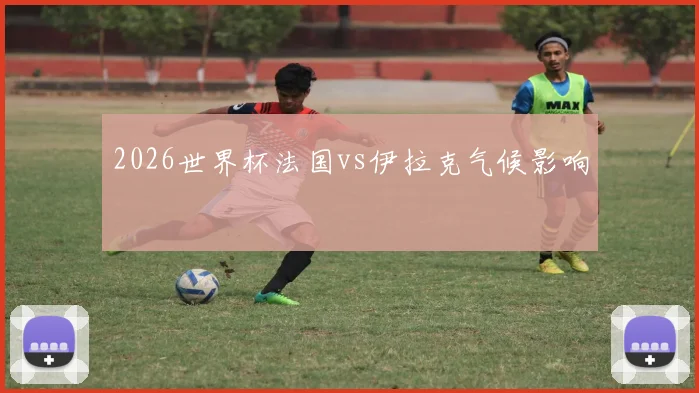 2026世界杯法国vs伊拉克气候影响
