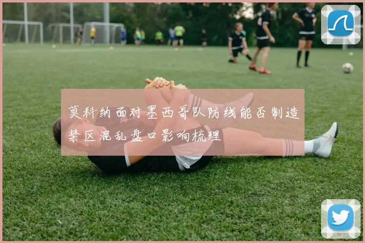 莫科纳面对墨西哥队防线能否制造禁区混乱盘口影响梳理