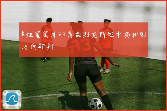 K组葡萄牙vs乌兹别克斯坦中场控制方向研判