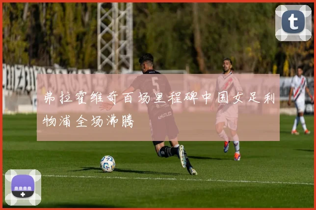 弗拉霍维奇百场里程碑中国女足利物浦全场沸腾