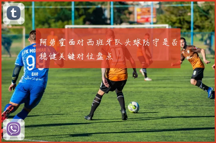 阿劳霍面对西班牙队头球防守是否稳健关键对位盘点