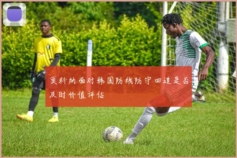 莫科纳面对韩国防线防守回追是否及时价值评估
