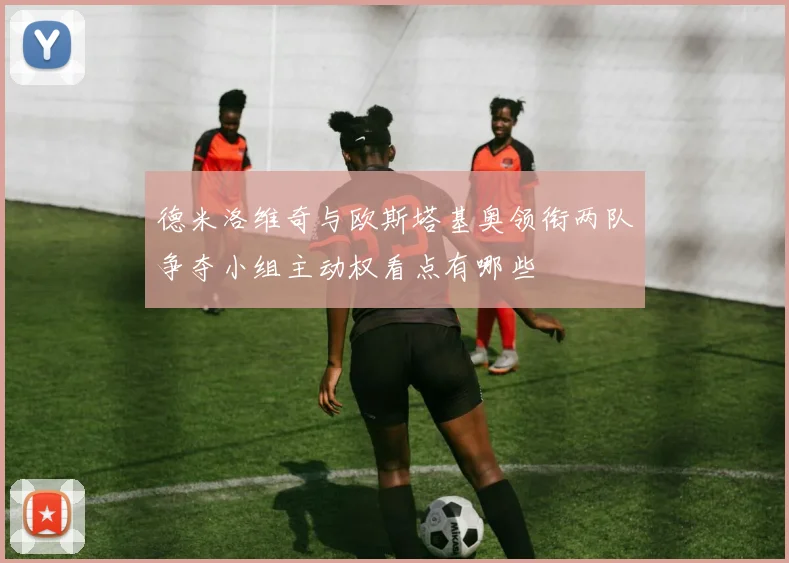 德米洛维奇与欧斯塔基奥领衔两队争夺小组主动权看点有哪些