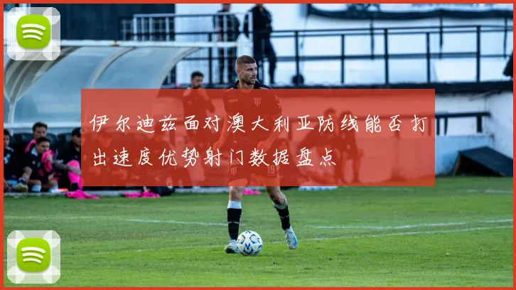 伊尔迪兹面对澳大利亚防线能否打出速度优势射门数据盘点