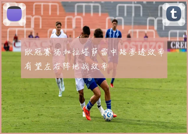欧冠赛场加拉塔萨雷中路渗透效率有望左右阵地战效率