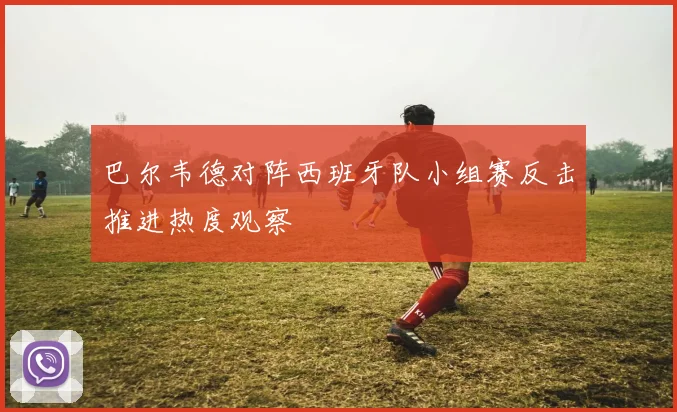 巴尔韦德对阵西班牙队小组赛反击推进热度观察
