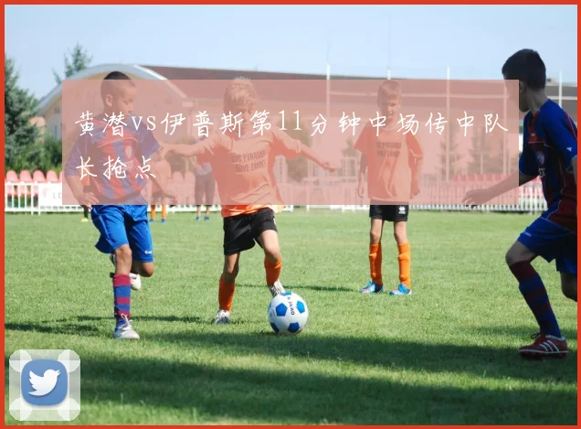 黄潜vs伊普斯第11分钟中场传中队长抢点
