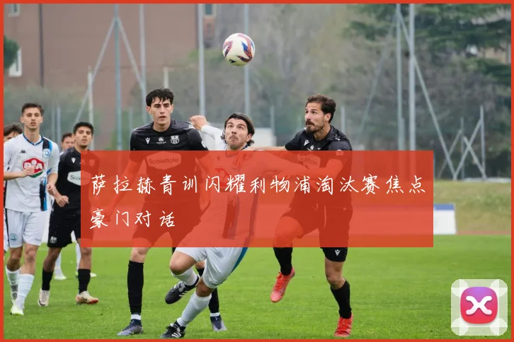 萨拉赫青训闪耀利物浦淘汰赛焦点豪门对话