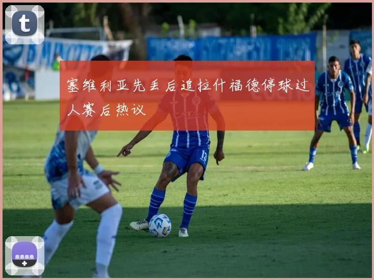 塞维利亚先丢后追拉什福德停球过人赛后热议