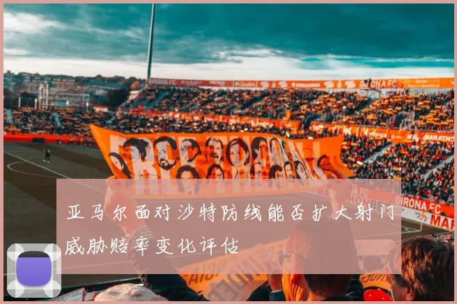 亚马尔面对沙特防线能否扩大射门威胁赔率变化评估