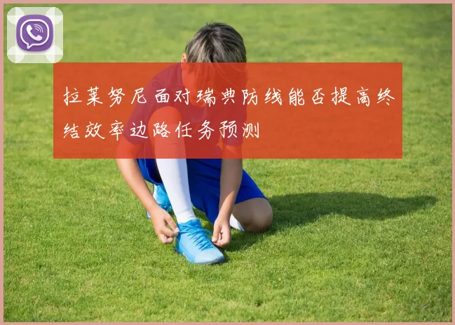 拉莱努尼面对瑞典防线能否提高终结效率边路任务预测