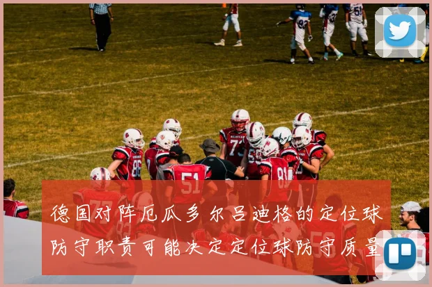 德国对阵厄瓜多尔吕迪格的定位球防守职责可能决定定位球防守质量