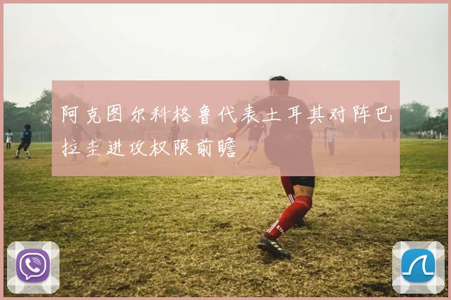 阿克图尔科格鲁代表土耳其对阵巴拉圭进攻权限前瞻