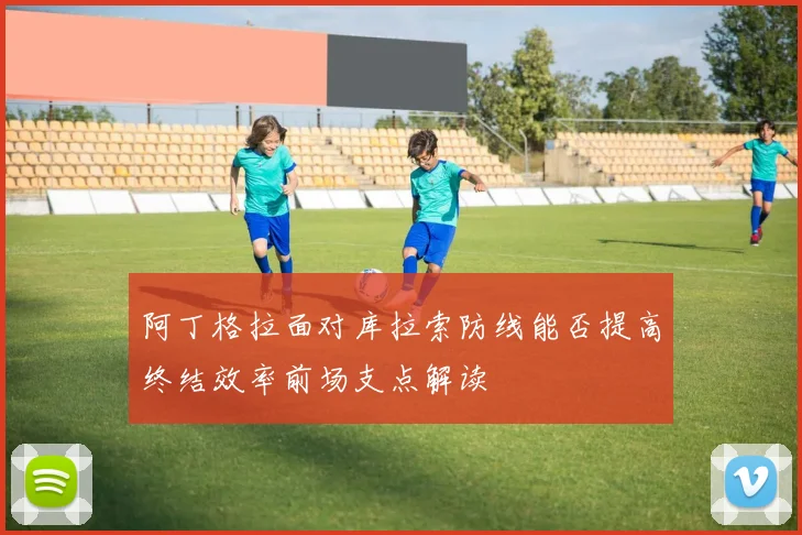 阿丁格拉面对库拉索防线能否提高终结效率前场支点解读