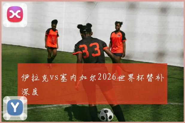 伊拉克vs塞内加尔2026世界杯替补深度