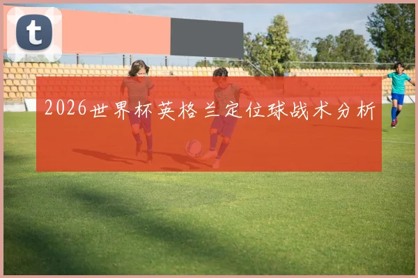 2026世界杯英格兰定位球战术分析